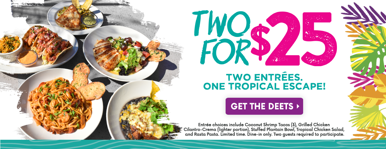 Bahama Breeze entrees next to text that reads 'Two for $25. Two Entrees. One Tropical Escape! Get the Deets. Entree choices include Coconut Shrimp Tacos, Grilled Chicken Cilantro-Crema (lighter portion), Stuffed Plantain Bowl, Tropical Chicken Salad, and Rasta Pasta. Limited Time. Dine-in only. Two guests required to participate.