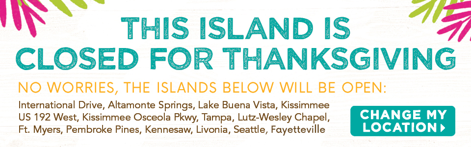 This Island Is Closed For Thanksgiving. No Worries, The Islands Below Will Be Open: International Drive, Altamonte Springs, Lake Buena Vista, Kissimmee US 192 West, Kissimmee Osceola Pkwy, Tampa, Lutz-Wesley Chapel, Ft. Myers, Pembroke Pines, Kennesaw, Livonia, Seattle. Change My Location button.